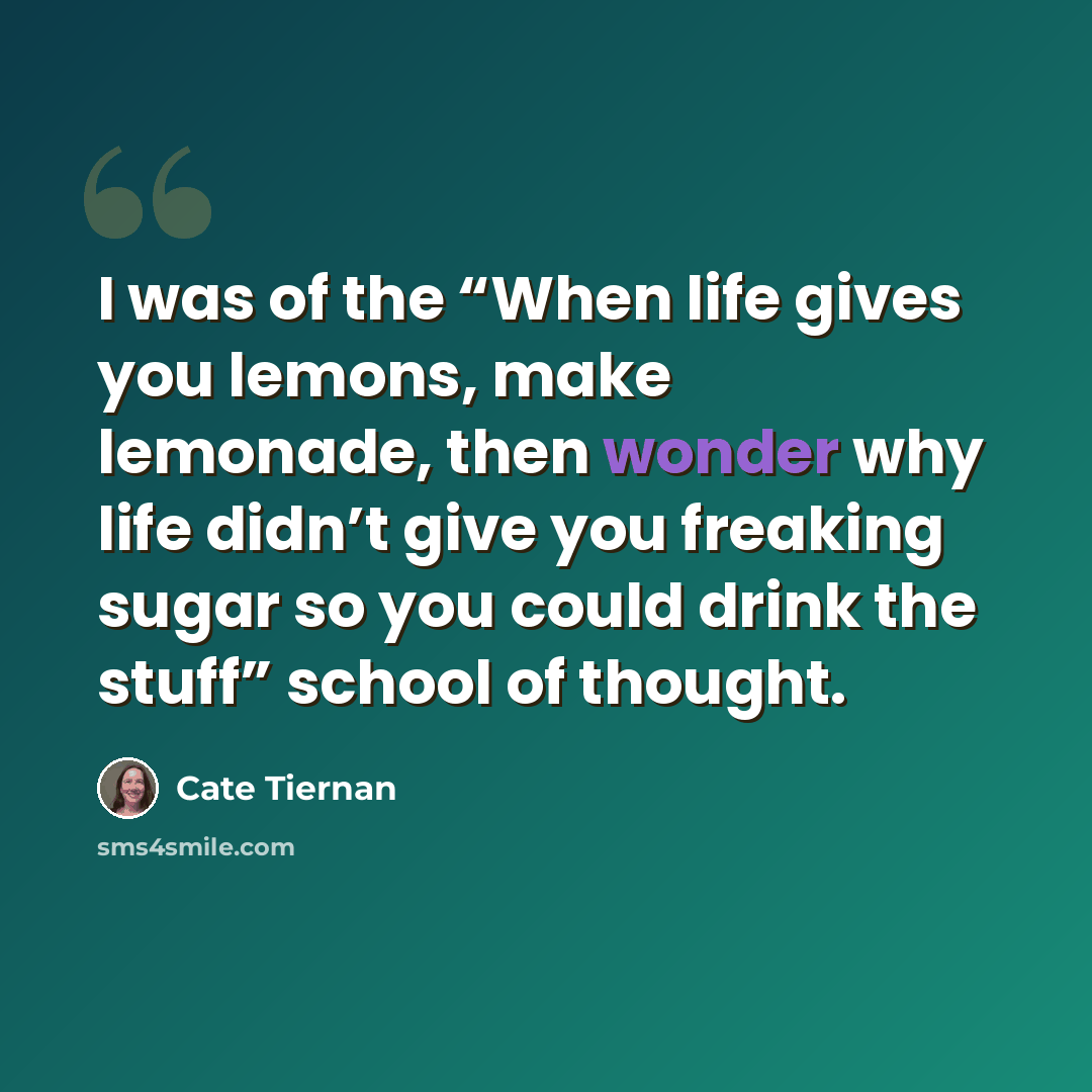 “I was of the “When life gives you lemons, make lemonade, then wonder why life didn’t give you freaking sugar so you could drink the stuff” school of thought.” quote by Cate Tiernan