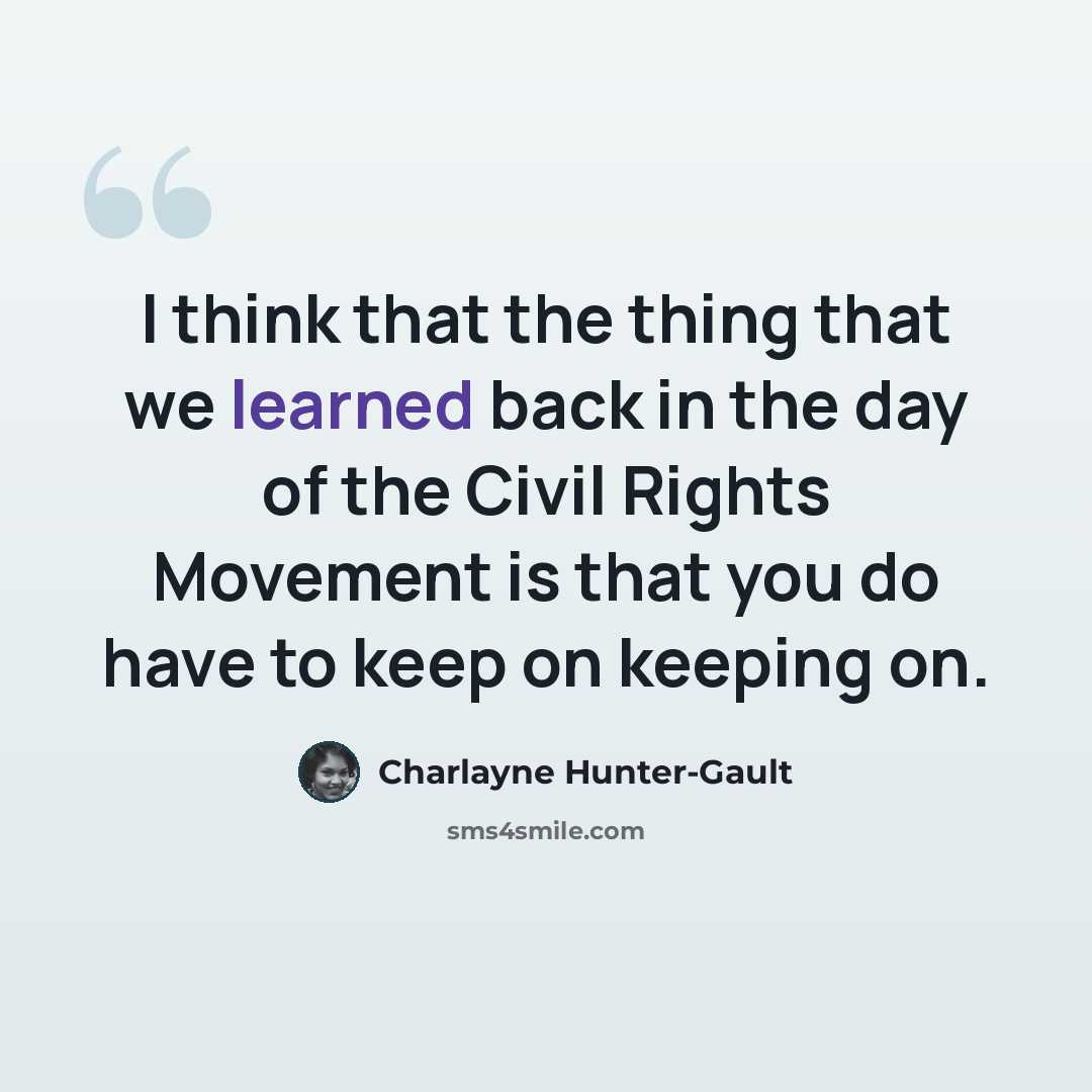 “I think that the thing that we learned back in the day of the Civil Rights Movement is that you do have to keep on keeping on.” quote by Charlayne Hunter-Gault