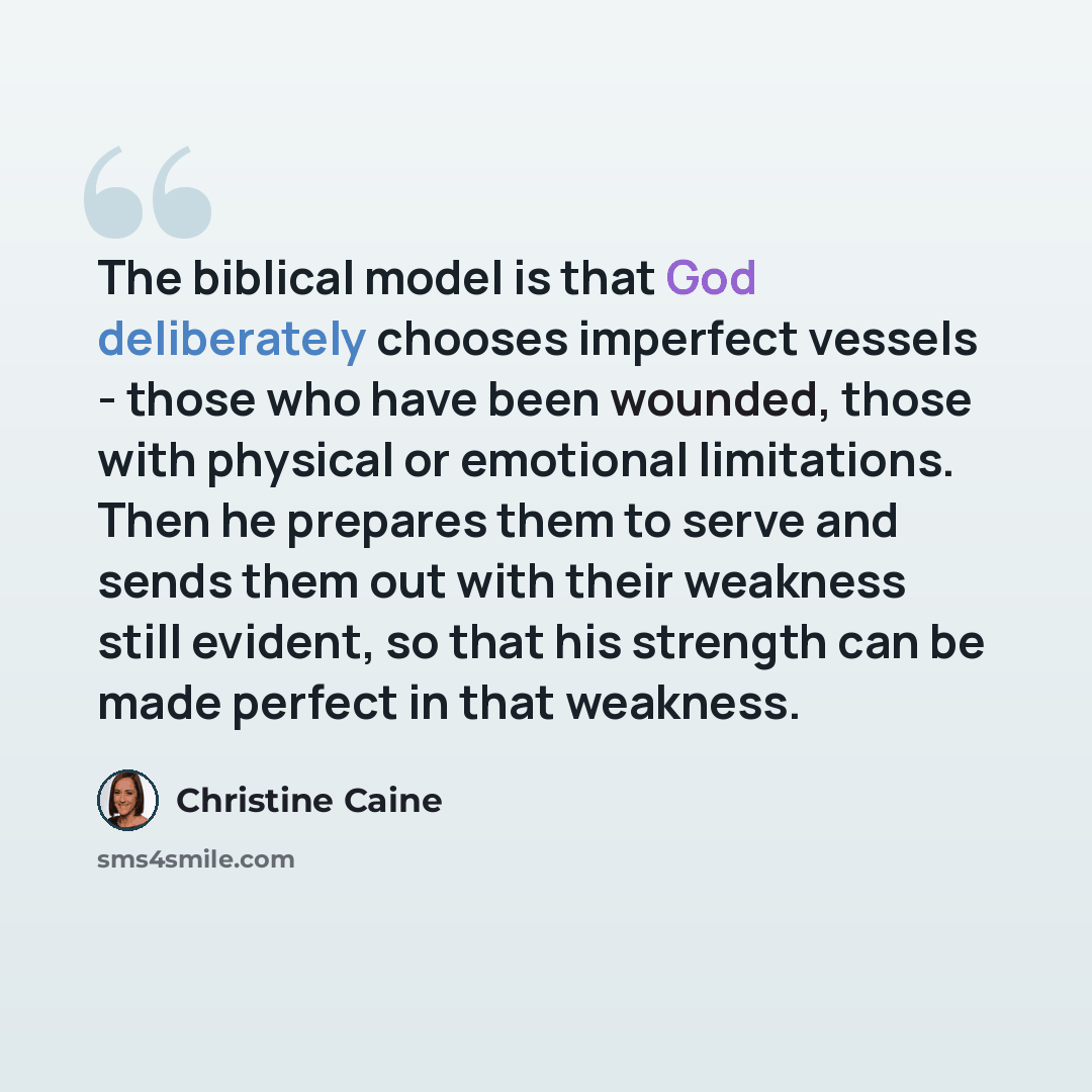 “The biblical model is that God deliberately chooses imperfect vessels - those who have been wounded, those with physical or emotional limitations. Then he prepares them to serve and sends them out with their weakness still evident, so that his strength can be made perfect in that weakness.” quote by Christine Caine