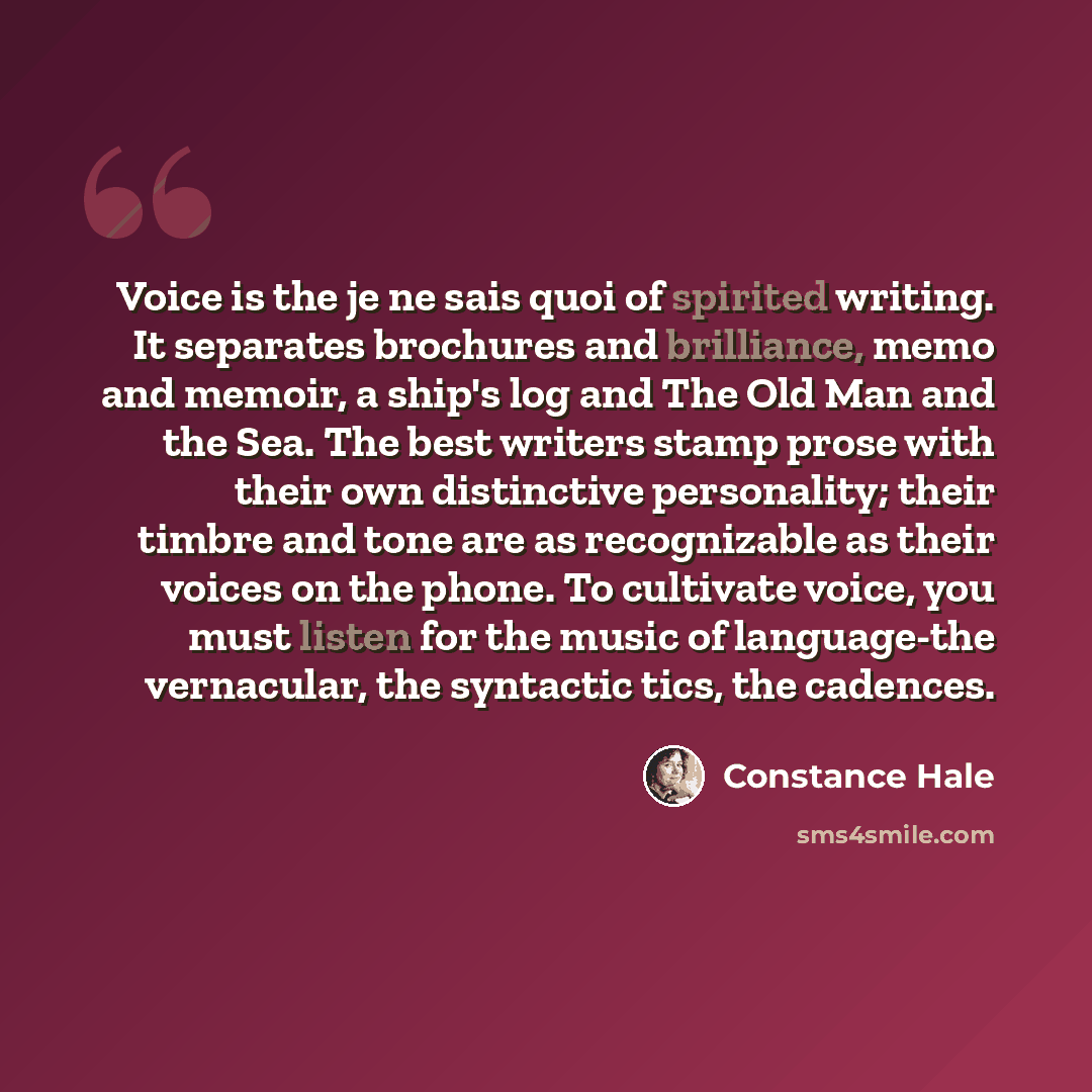 “Voice is the je ne sais quoi of spirited writing. It separates brochures and brilliance, memo and memoir, a ship's log and The Old Man and the Sea. The best writers stamp prose with their own distinctive personality; their timbre and tone are as recognizable as their voices on the phone. To…” quote by Constance Hale