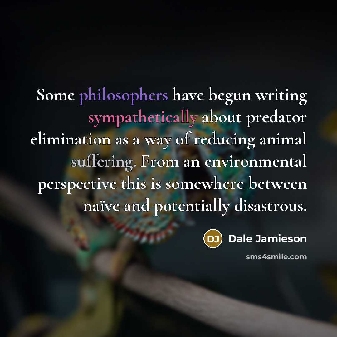 “Some philosophers have begun writing sympathetically about predator elimination as a way of reducing animal suffering. From an environmental perspective this is somewhere between naïve and potentially disastrous.” quote by Dale Jamieson