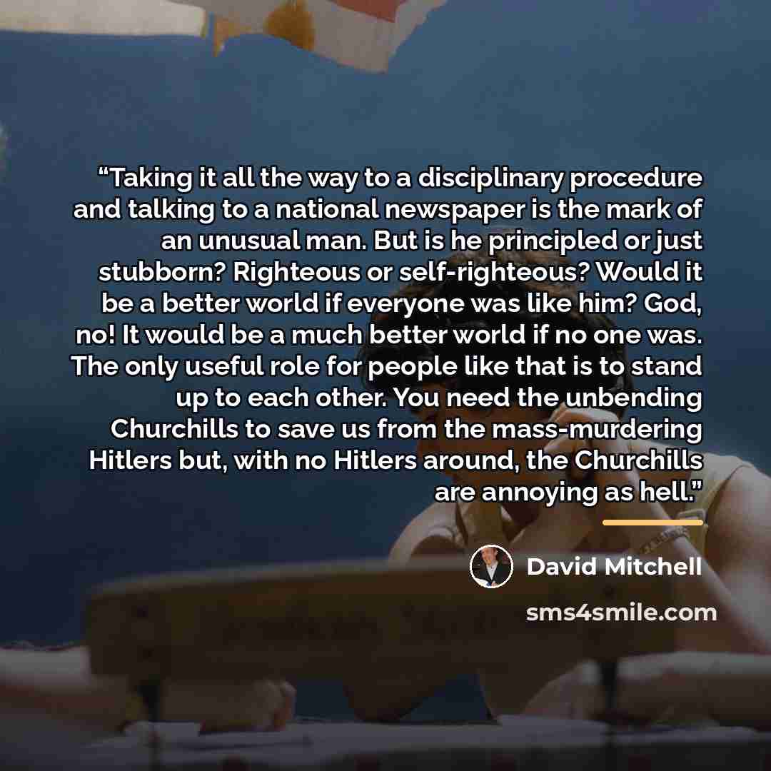 “Taking it all the way to a disciplinary procedure and talking to a national newspaper is the mark of an unusual man. But is he principled or just stubborn? Righteous or self-righteous? Would it be a better world if everyone was like him? God, no! It would be a much better world if no one was. The…” quote by David Mitchell