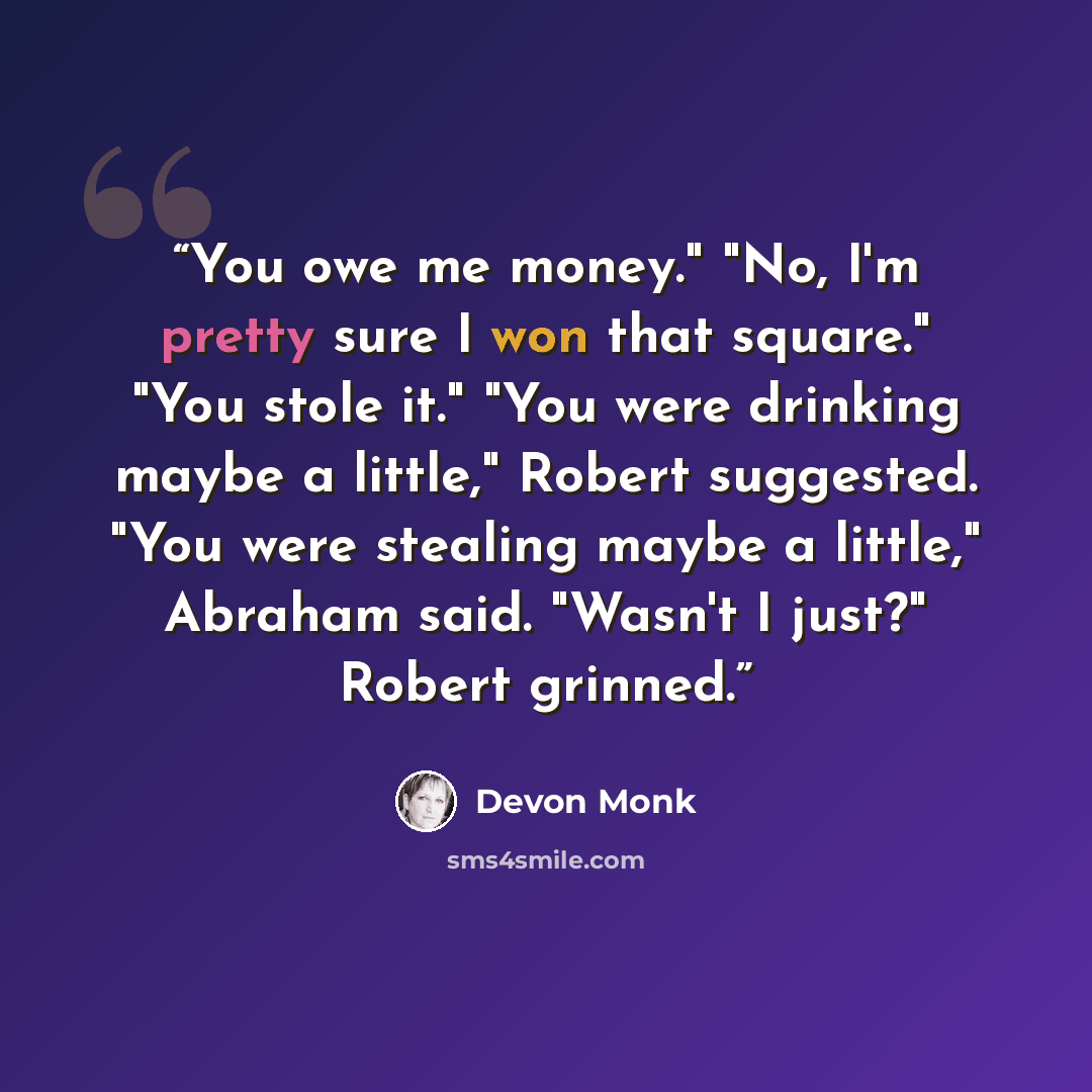 “You owe me money." "No, I'm pretty sure I won that square." "You stole it." "You were drinking maybe a little," Robert suggested. "You were stealing maybe a little," Abraham said. "Wasn't I just?" Robert grinned.” quote by Devon Monk