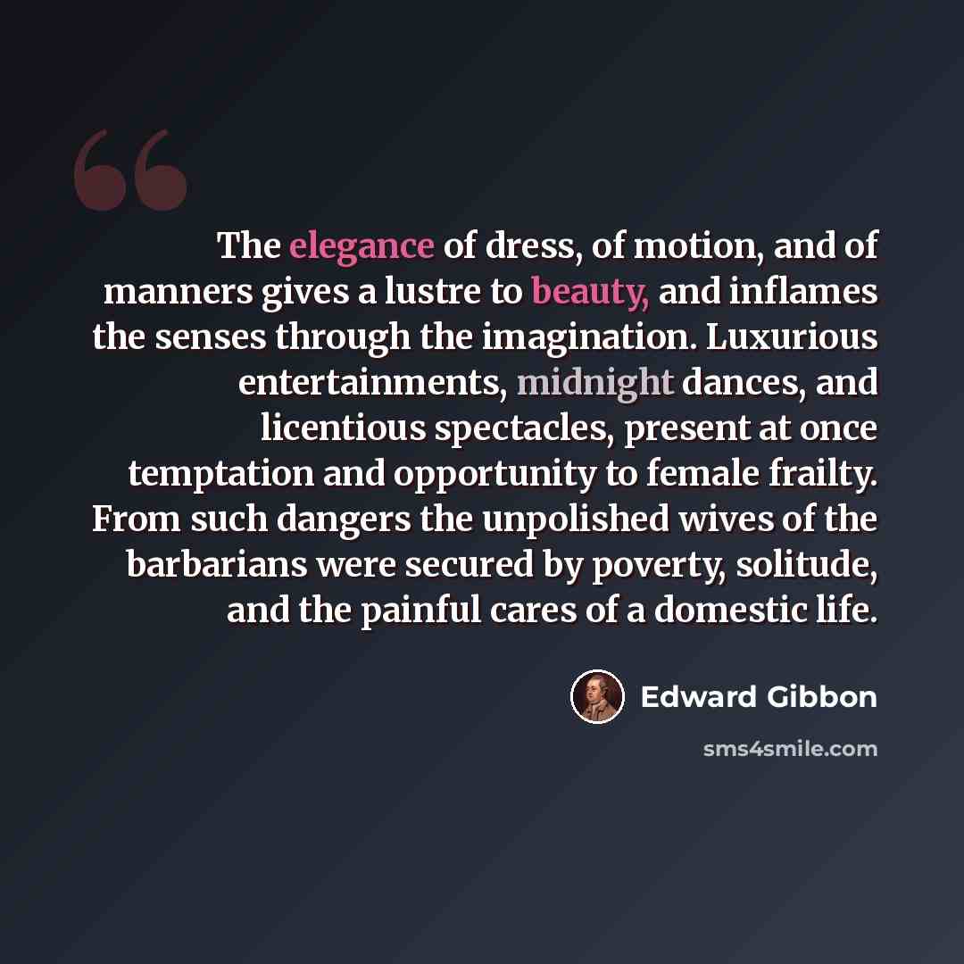 “The elegance of dress, of motion, and of manners gives a lustre to beauty, and inflames the senses through the imagination. Luxurious entertainments, midnight dances, and licentious spectacles, present at once temptation and opportunity to female frailty. From such dangers the unpolished wives of…” quote by Edward Gibbon