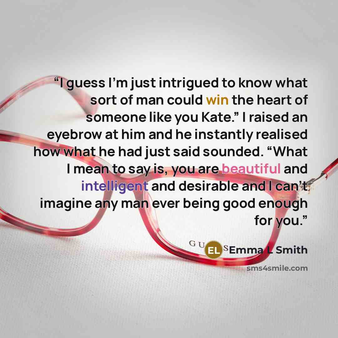 “I guess I’m just intrigued to know what sort of man could win the heart of someone like you Kate.” I raised an eyebrow at him and he instantly realised how what he had just said sounded. “What I mean to say is, you are beautiful and intelligent and desirable and I can’t imagine any man ever being…” quote by Emma L Smith