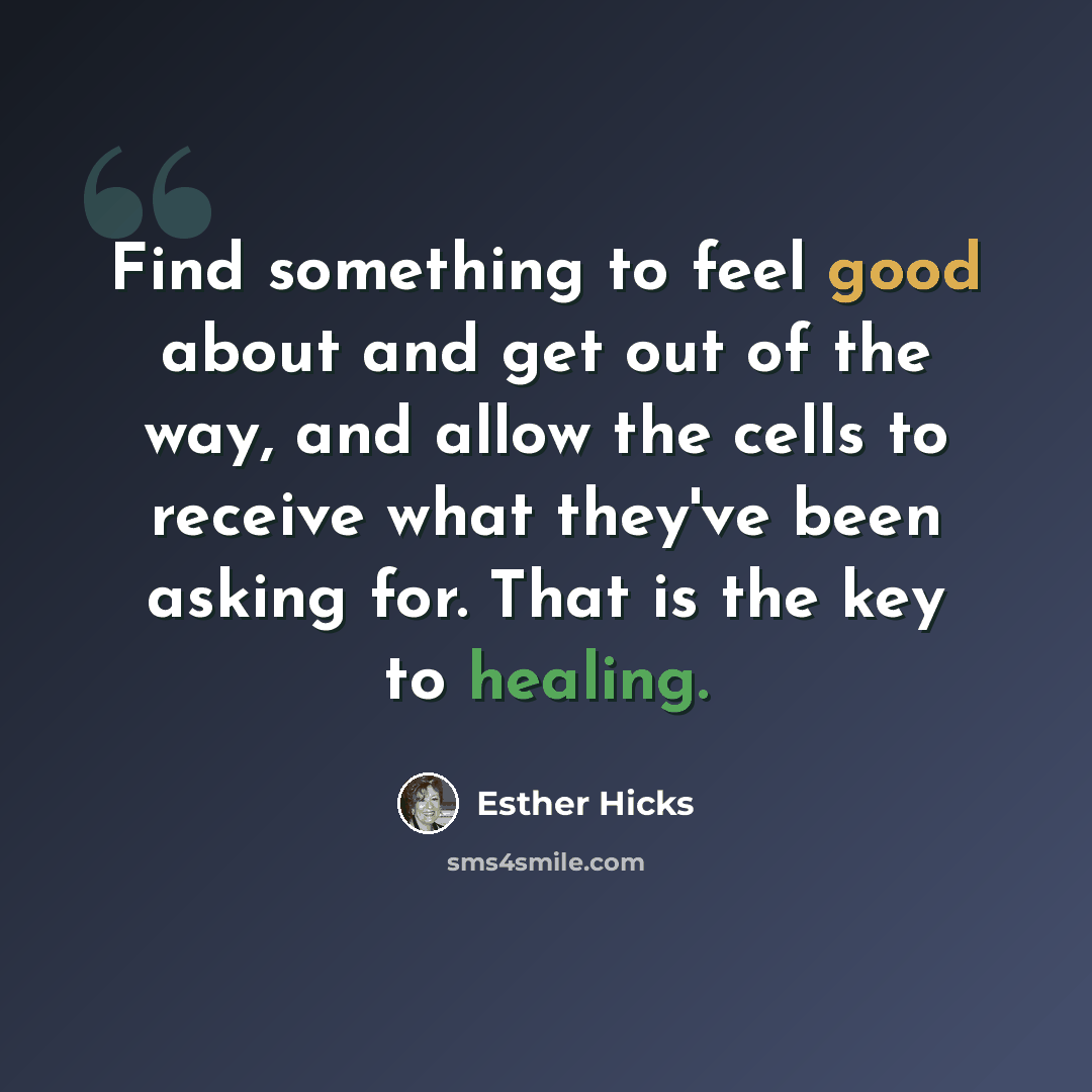 “Find something to feel good about and get out of the way, and allow the cells to receive what they've been asking for. That is the key to healing.” quote by Esther Hicks