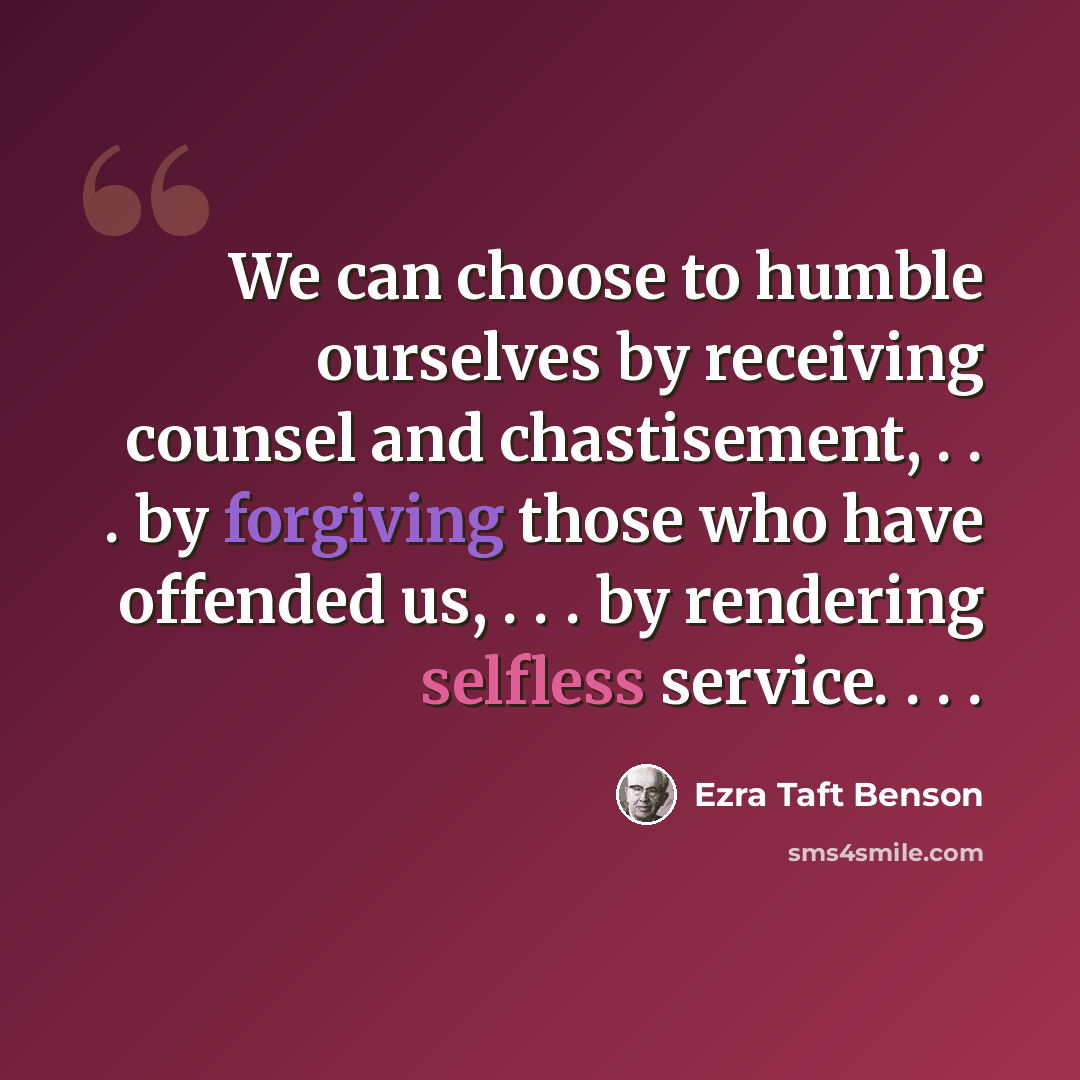 “We can choose to humble ourselves by receiving counsel and chastisement, . . . by forgiving those who have offended us, . . . by rendering selfless service. . . .” quote by Ezra Taft Benson