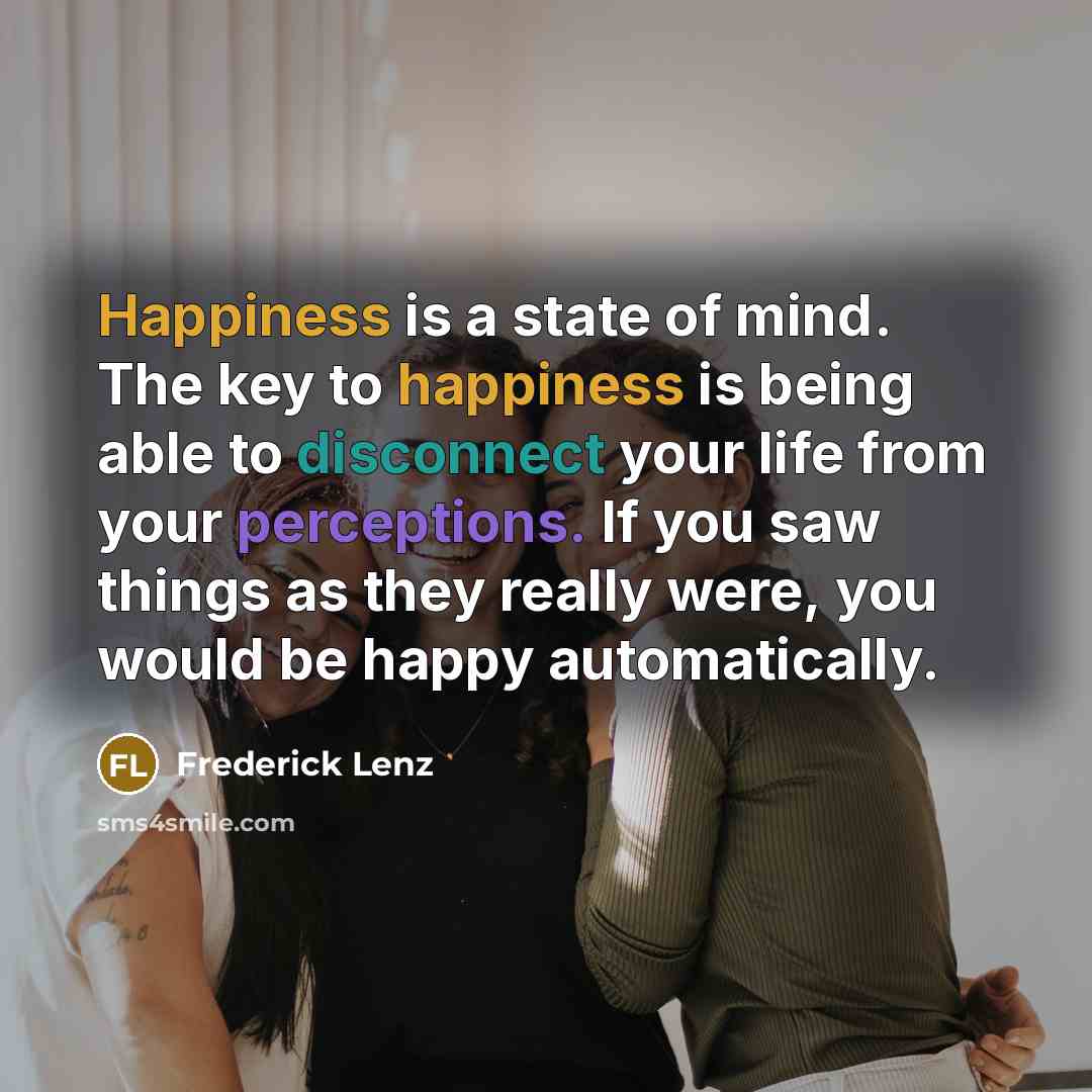 “Happiness is a state of mind. The key to happiness is being able to disconnect your life from your perceptions. If you saw things as they really were, you would be happy automatically.” quote by Frederick Lenz