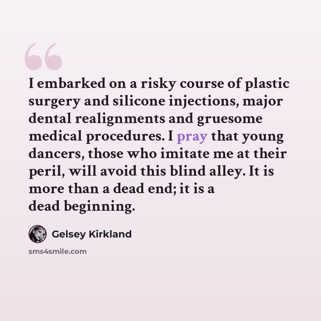 “I embarked on a risky course of plastic surgery and silicone injections, major dental realignments and gruesome medical procedures. I pray that young dancers, those who imitate me at their peril, will avoid this blind alley. It is more than a dead end; it is a dead beginning.” quote by Gelsey Kirkland