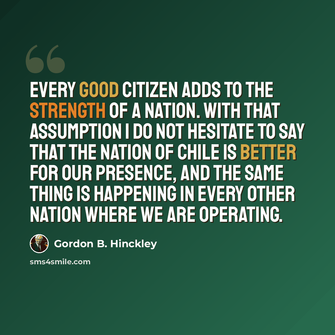 “Every good citizen adds to the strength of a nation. With that assumption I do not hesitate to say that the nation of Chile is better for our presence, and the same thing is happening in every other nation where we are operating.” quote by Gordon B. Hinckley