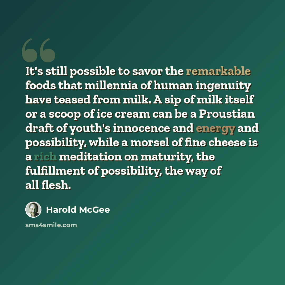 “It's still possible to savor the remarkable foods that millennia of human ingenuity have teased from milk. A sip of milk itself or a scoop of ice cream can be a Proustian draft of youth's innocence and energy and possibility, while a morsel of fine cheese is a rich meditation on maturity, the…” quote by Harold McGee