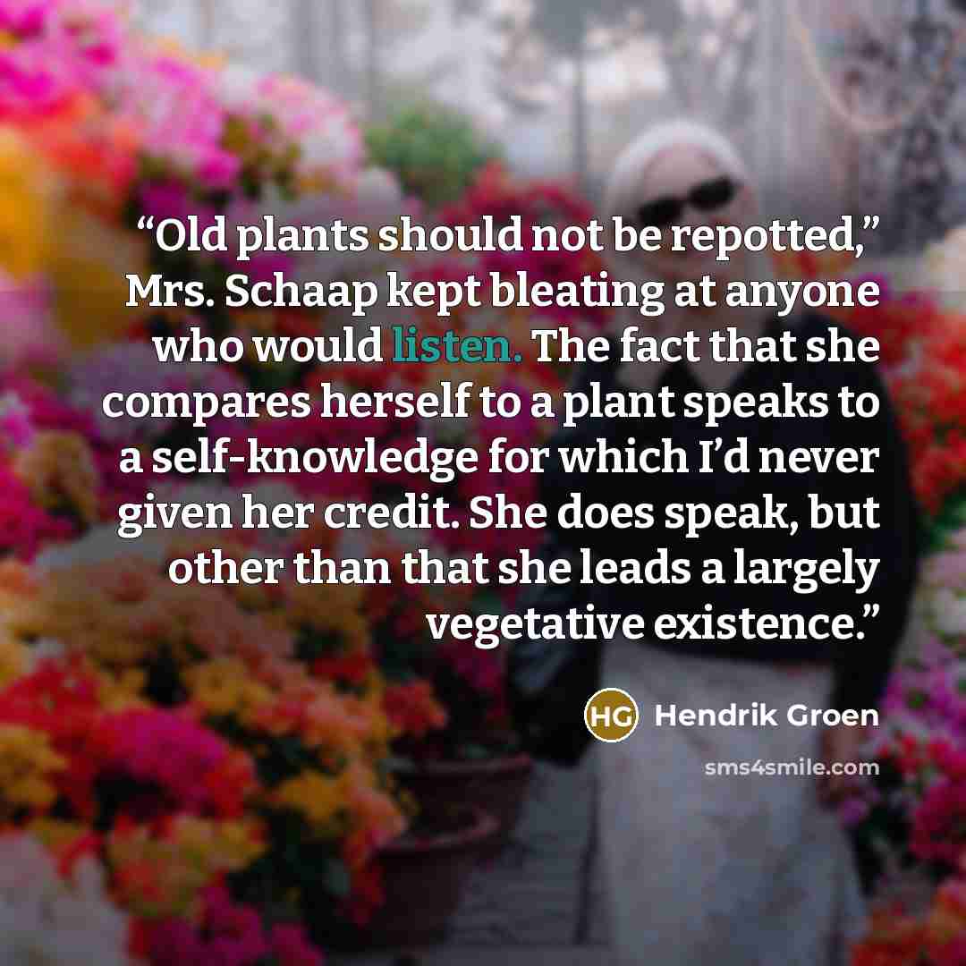 “Old plants should not be repotted,” Mrs. Schaap kept bleating at anyone who would listen. The fact that she compares herself to a plant speaks to a self-knowledge for which I’d never given her credit. She does speak, but other than that she leads a largely vegetative existence.” quote by Hendrik Groen