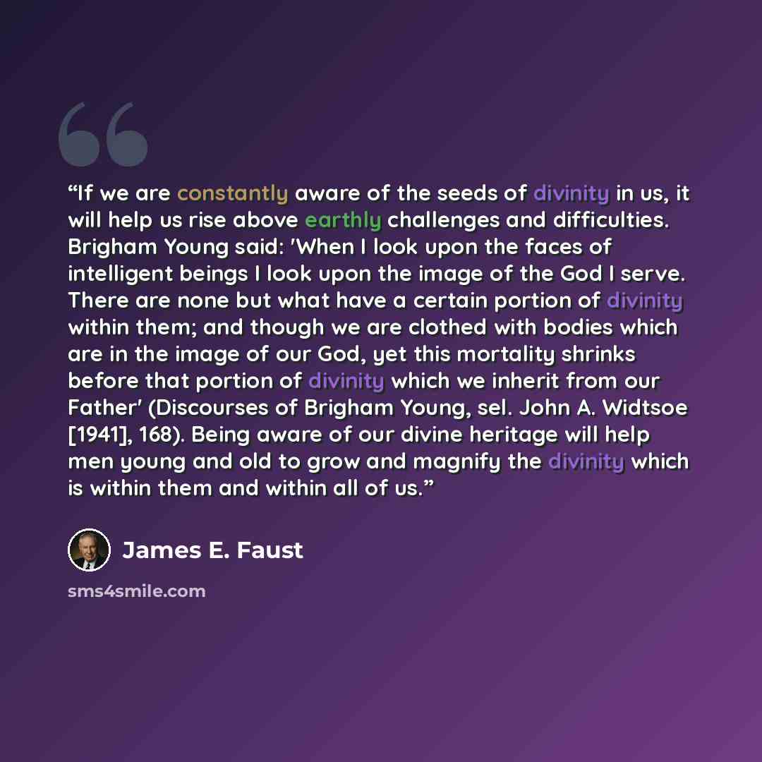 “If we are constantly aware of the seeds of divinity in us, it will help us rise above earthly challenges and difficulties. Brigham Young said: 'When I look upon the faces of intelligent beings I look upon the image of the God I serve. There are none but what have a certain portion of divinity…” quote by James E. Faust