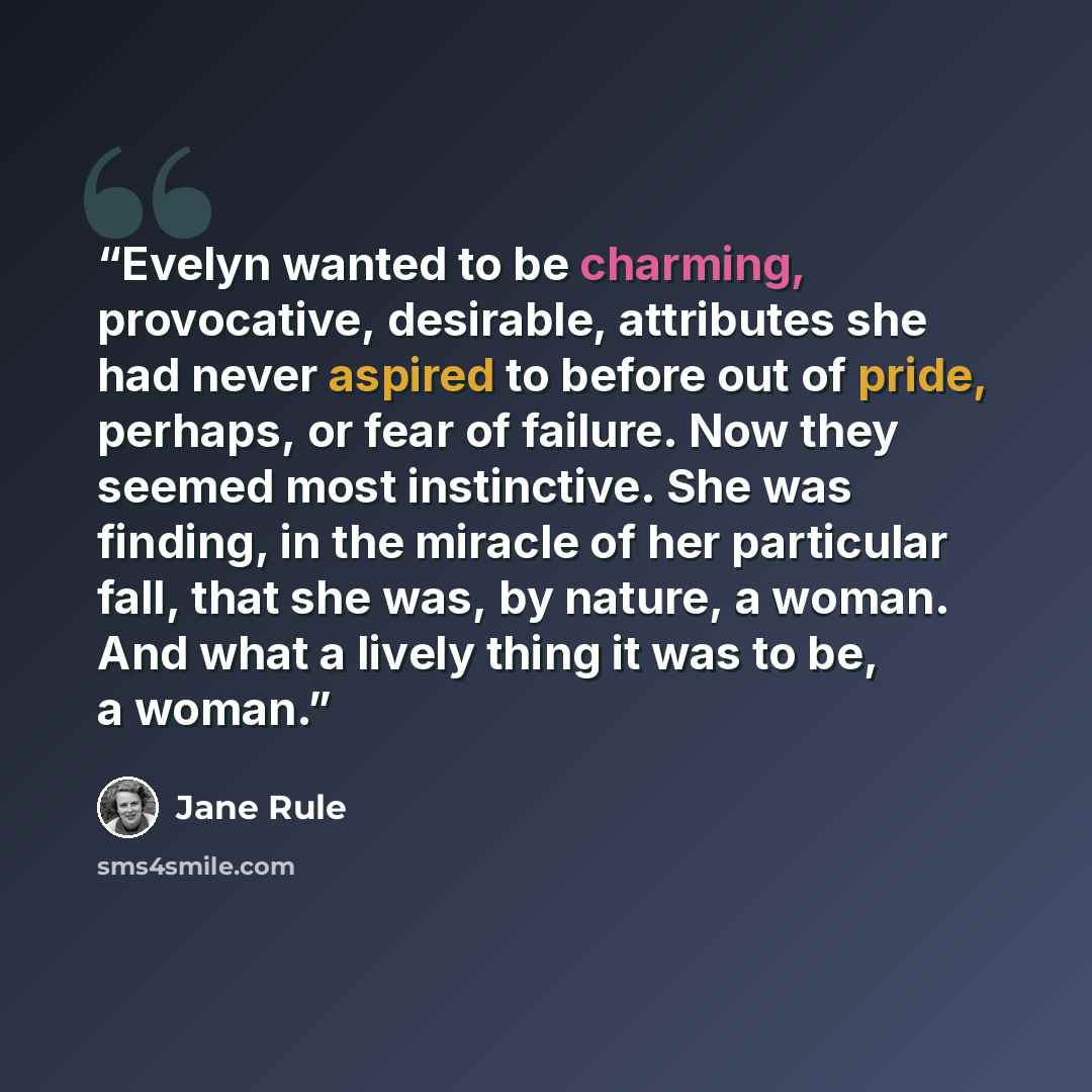 “Evelyn wanted to be charming, provocative, desirable, attributes she had never aspired to before out of pride, perhaps, or fear of failure. Now they seemed most instinctive. She was finding, in the miracle of her particular fall, that she was, by nature, a woman. And what a lively thing it was to…” quote by Jane Rule