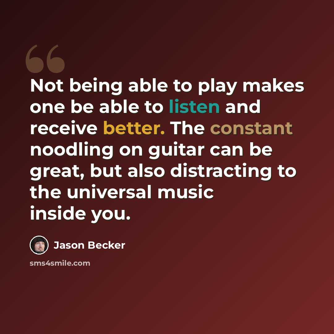 “Not being able to play makes one be able to listen and receive better. The constant noodling on guitar can be great, but also distracting to the universal music inside you.” quote by Jason Becker