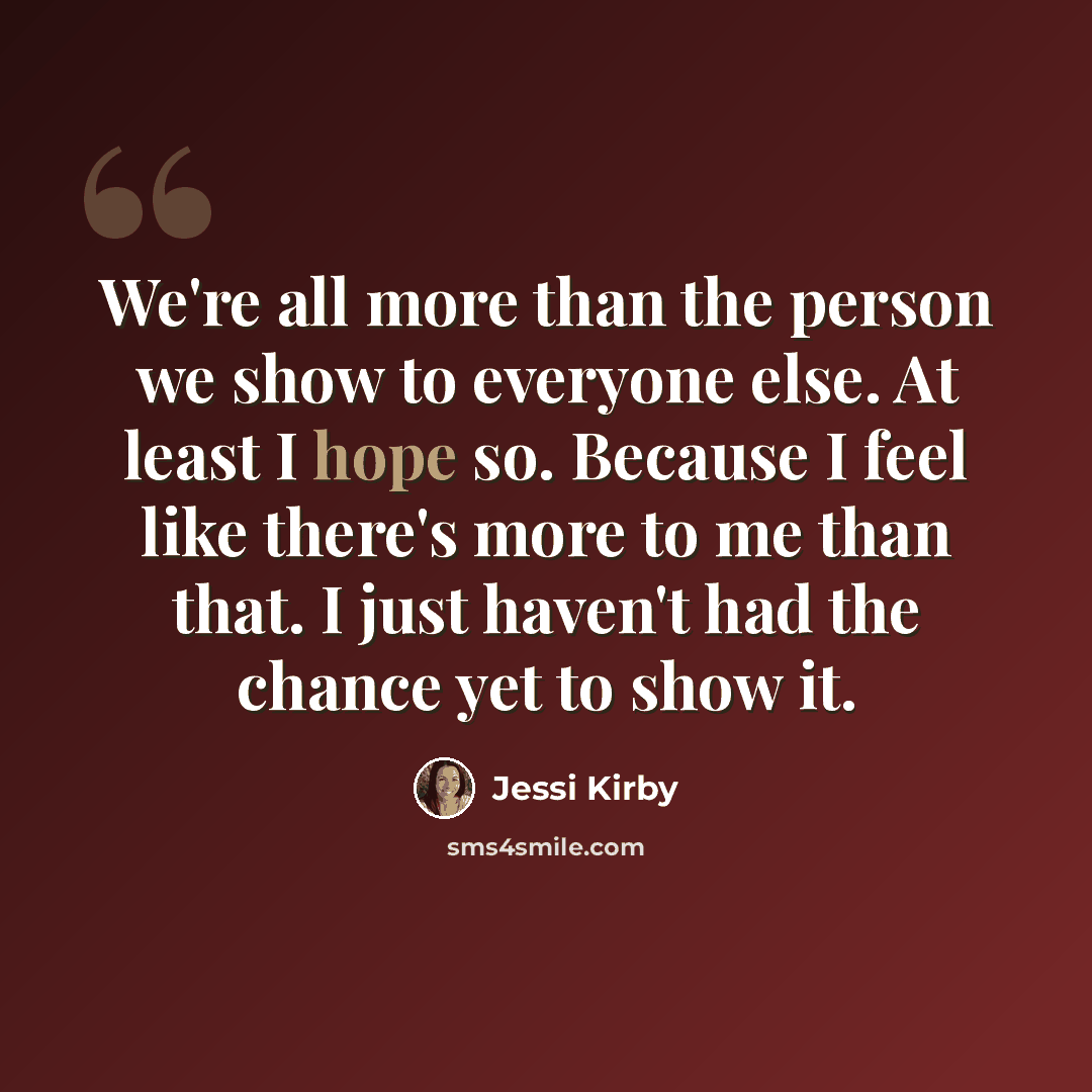 “We're all more than the person we show to everyone else. At least I hope so. Because I feel like there's more to me than that. I just haven't had the chance yet to show it.” quote by Jessi Kirby