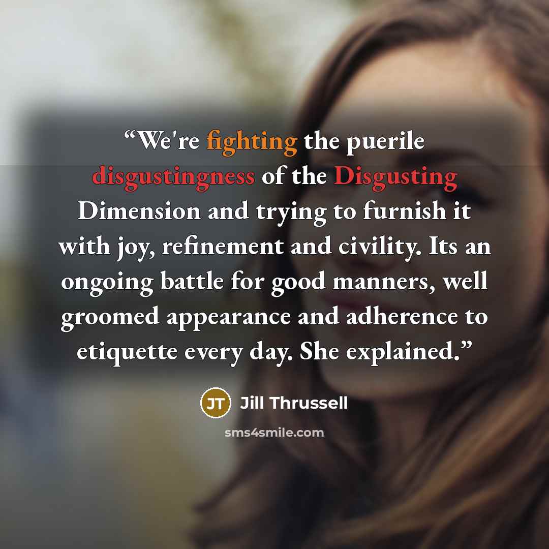 “We're fighting the puerile disgustingness of the Disgusting Dimension and trying to furnish it with joy, refinement and civility. Its an ongoing battle for good manners, well groomed appearance and adherence to etiquette every day. She explained.” quote by Jill Thrussell