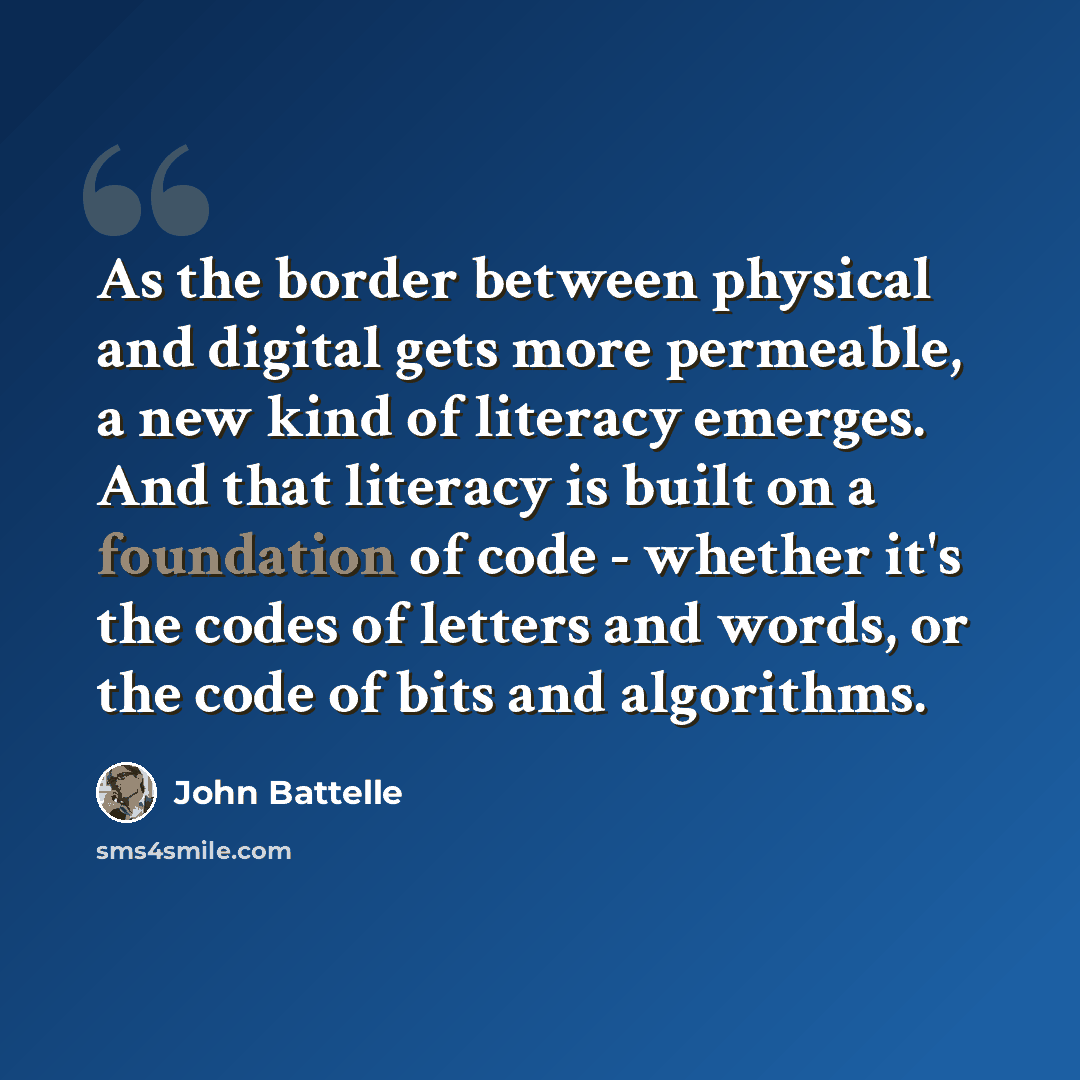“As the border between physical and digital gets more permeable, a new kind of literacy emerges. And that literacy is built on a foundation of code - whether it's the codes of letters and words, or the code of bits and algorithms.” quote by John Battelle