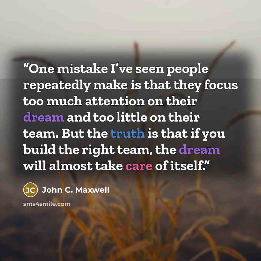 “One mistake I’ve seen people repeatedly make is that they focus too much attention on their dream and too little on their team. But the truth is that if you build the right team, the dream will almost take care of itself.” quote by John C. Maxwell