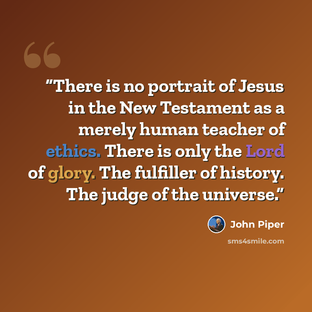 “There is no portrait of Jesus in the New Testament as a merely human teacher of ethics. There is only the Lord of glory. The fulfiller of history. The judge of the universe.” quote by John Piper