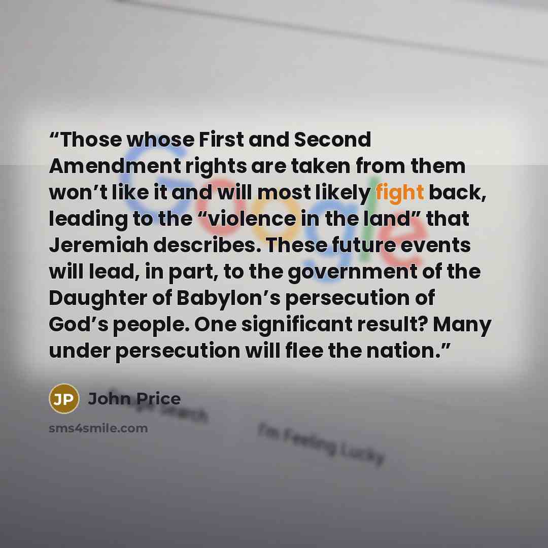 “Those whose First and Second Amendment rights are taken from them won’t like it and will most likely fight back, leading to the “violence in the land” that Jeremiah describes. These future events will lead, in part, to the government of the Daughter of Babylon’s persecution of God’s people. One…” quote by John Price