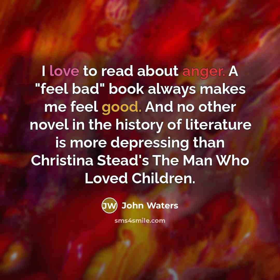 “I love to read about anger. A "feel bad" book always makes me feel good. And no other novel in the history of literature is more depressing than Christina Stead's The Man Who Loved Children.” quote by John Waters