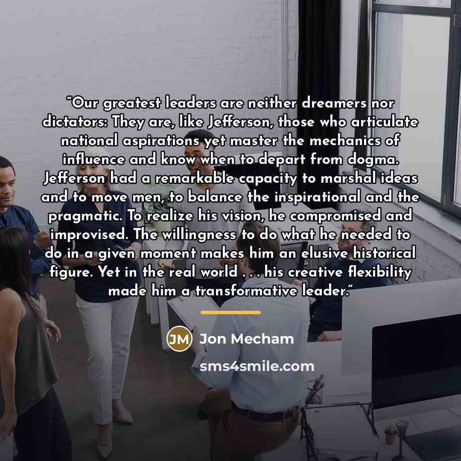 “Our greatest leaders are neither dreamers nor dictators: They are, like Jefferson, those who articulate national aspirations yet master the mechanics of influence and know when to depart from dogma. Jefferson had a remarkable capacity to marshal ideas and to move men, to balance the inspirational…” quote by Jon Mecham