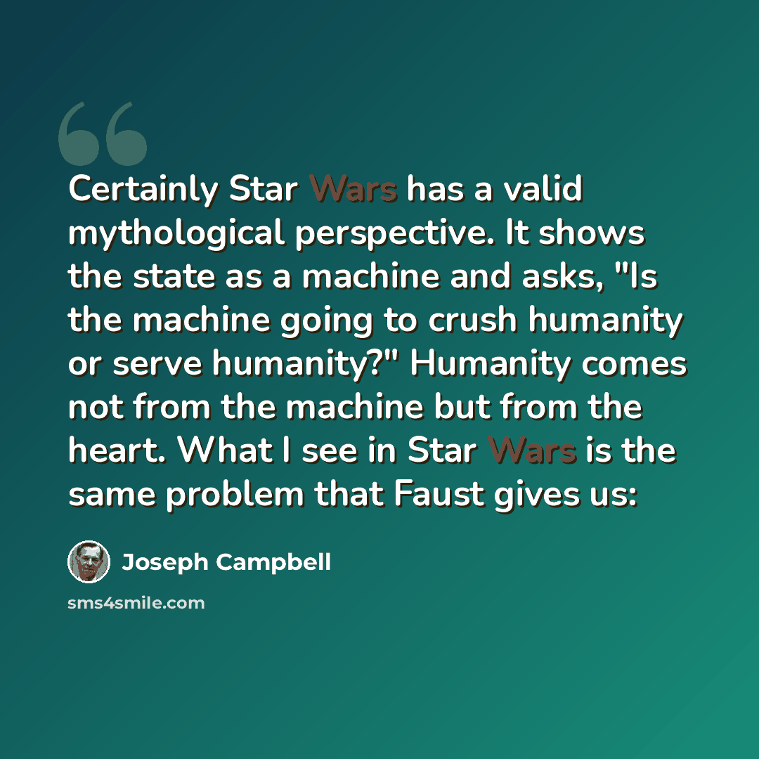 “Certainly Star Wars has a valid mythological perspective. It shows the state as a machine and asks, "Is the machine going to crush humanity or serve humanity?" Humanity comes not from the machine but from the heart. What I see in Star Wars is the same problem that Faust gives us:” quote by Joseph Campbell