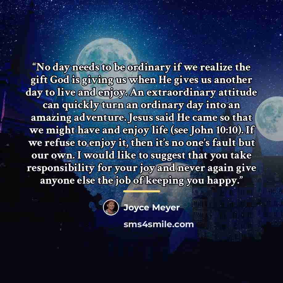 “No day needs to be ordinary if we realize the gift God is giving us when He gives us another day to live and enjoy. An extraordinary attitude can quickly turn an ordinary day into an amazing adventure. Jesus said He came so that we might have and enjoy life (see John 10:10). If we refuse to enjoy…” quote by Joyce Meyer