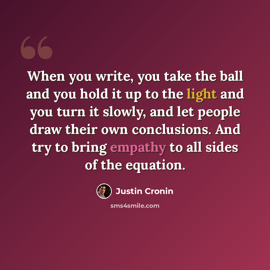 “When you write, you take the ball and you hold it up to the light and you turn it slowly, and let people draw their own conclusions. And try to bring empathy to all sides of the equation.” quote by Justin Cronin