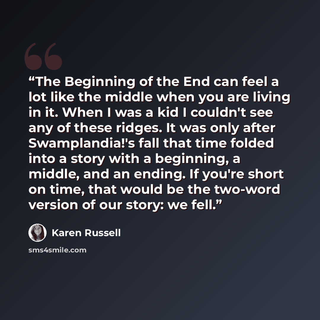 “The Beginning of the End can feel a lot like the middle when you are living in it. When I was a kid I couldn't see any of these ridges. It was only after Swamplandia!'s fall that time folded into a story with a beginning, a middle, and an ending. If you're short on time, that would be the two-word…” quote by Karen Russell