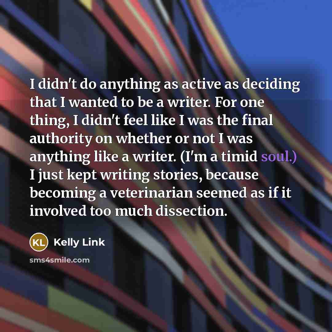 “I didn't do anything as active as deciding that I wanted to be a writer. For one thing, I didn't feel like I was the final authority on whether or not I was anything like a writer. (I'm a timid soul.) I just kept writing stories, because becoming a veterinarian seemed as if it involved too much…” quote by Kelly Link
