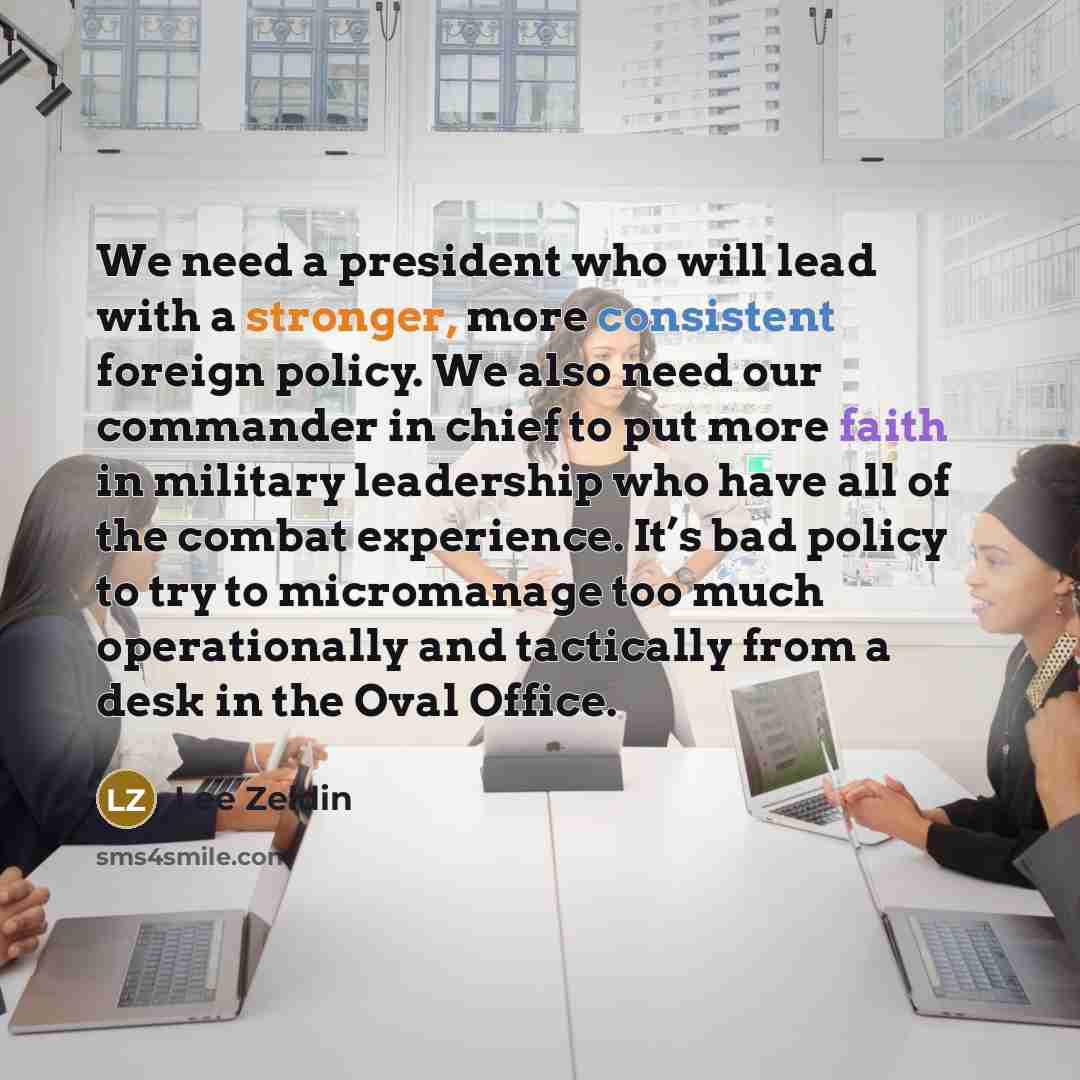 “We need a president who will lead with a stronger, more consistent foreign policy. We also need our commander in chief to put more faith in military leadership who have all of the combat experience. It’s bad policy to try to micromanage too much operationally and tactically from a desk in the Oval…” quote by Lee Zeldin