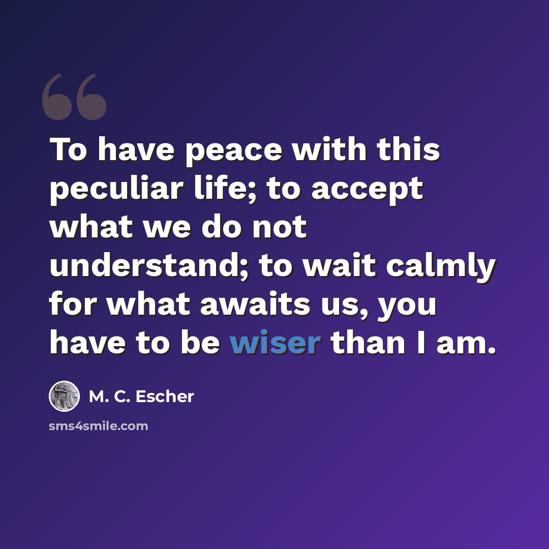 “To have peace with this peculiar life; to accept what we do not understand; to wait calmly for what awaits us, you have to be wiser than I am.” quote by M. C. Escher