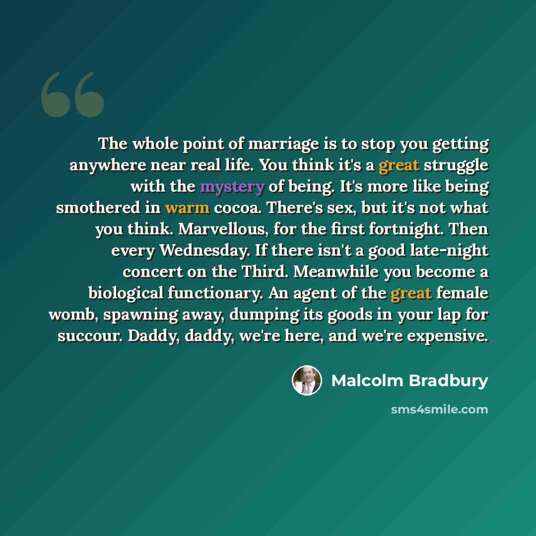 “The whole point of marriage is to stop you getting anywhere near real life. You think it's a great struggle with the mystery of being. It's more like being smothered in warm cocoa. There's sex, but it's not what you think. Marvellous, for the first fortnight. Then every Wednesday. If there isn't a…” quote by Malcolm Bradbury