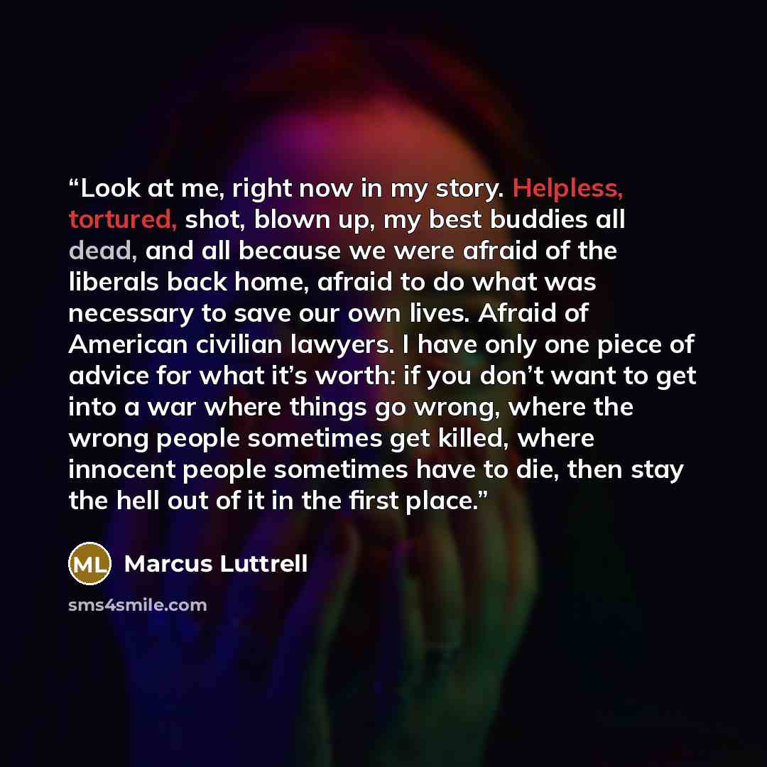“Look at me, right now in my story. Helpless, tortured, shot, blown up, my best buddies all dead, and all because we were afraid of the liberals back home, afraid to do what was necessary to save our own lives. Afraid of American civilian lawyers. I have only one piece of advice for what it’s…” quote by Marcus Luttrell