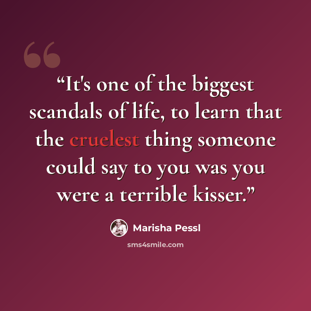“It's one of the biggest scandals of life, to learn that the cruelest thing someone could say to you was you were a terrible kisser.” quote by Marisha Pessl