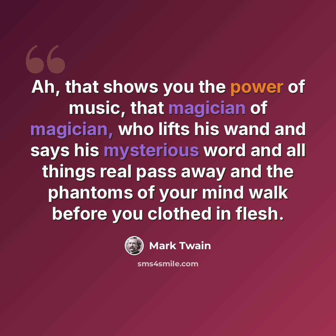 “Ah, that shows you the power of music, that magician of magician, who lifts his wand and says his mysterious word and all things real pass away and the phantoms of your mind walk before you clothed in flesh.” quote by Mark Twain
