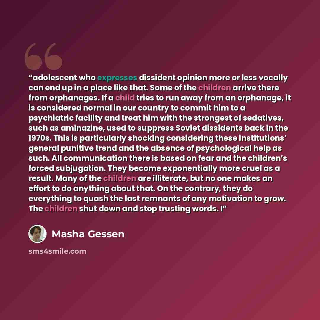 “adolescent who expresses dissident opinion more or less vocally can end up in a place like that. Some of the children arrive there from orphanages. If a child tries to run away from an orphanage, it is considered normal in our country to commit him to a psychiatric facility and treat him with the…” quote by Masha Gessen