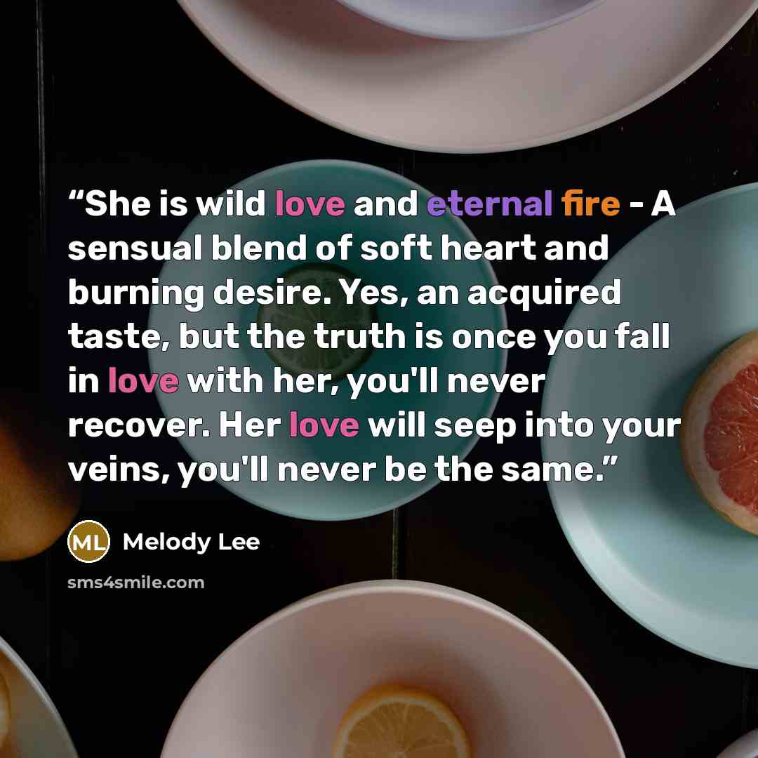 “She is wild love and eternal fire - A sensual blend of soft heart and burning desire. Yes, an acquired taste, but the truth is once you fall in love with her, you'll never recover. Her love will seep into your veins, you'll never be the same.” quote by Melody Lee