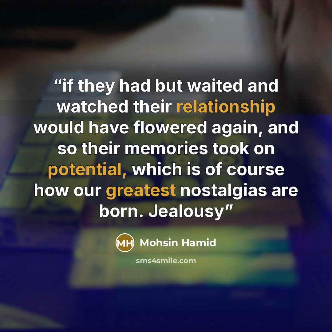 “if they had but waited and watched their relationship would have flowered again, and so their memories took on potential, which is of course how our greatest nostalgias are born. Jealousy” quote by Mohsin Hamid