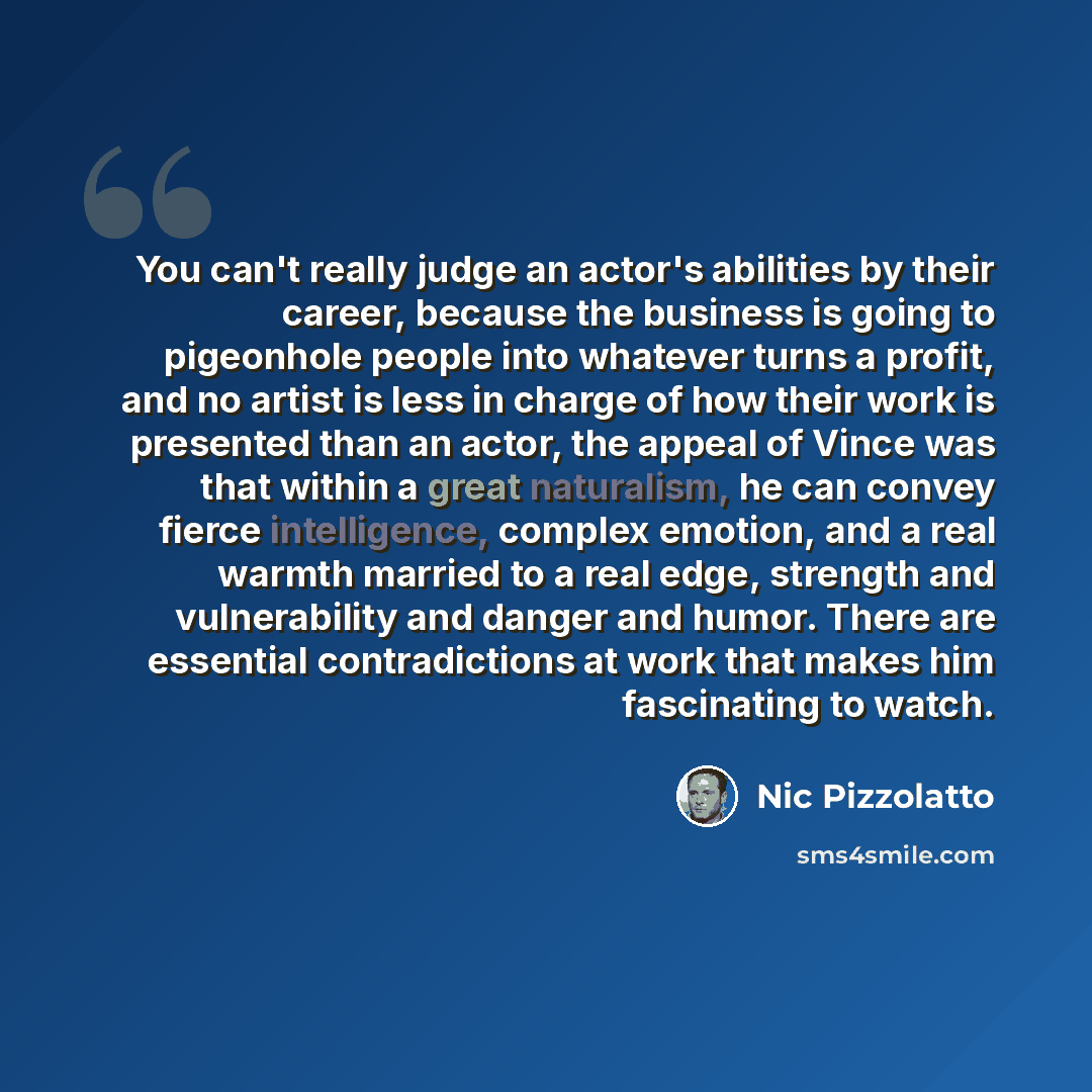 “You can't really judge an actor's abilities by their career, because the business is going to pigeonhole people into whatever turns a profit, and no artist is less in charge of how their work is presented than an actor, the appeal of Vince was that within a great naturalism, he can convey fierce…” quote by Nic Pizzolatto