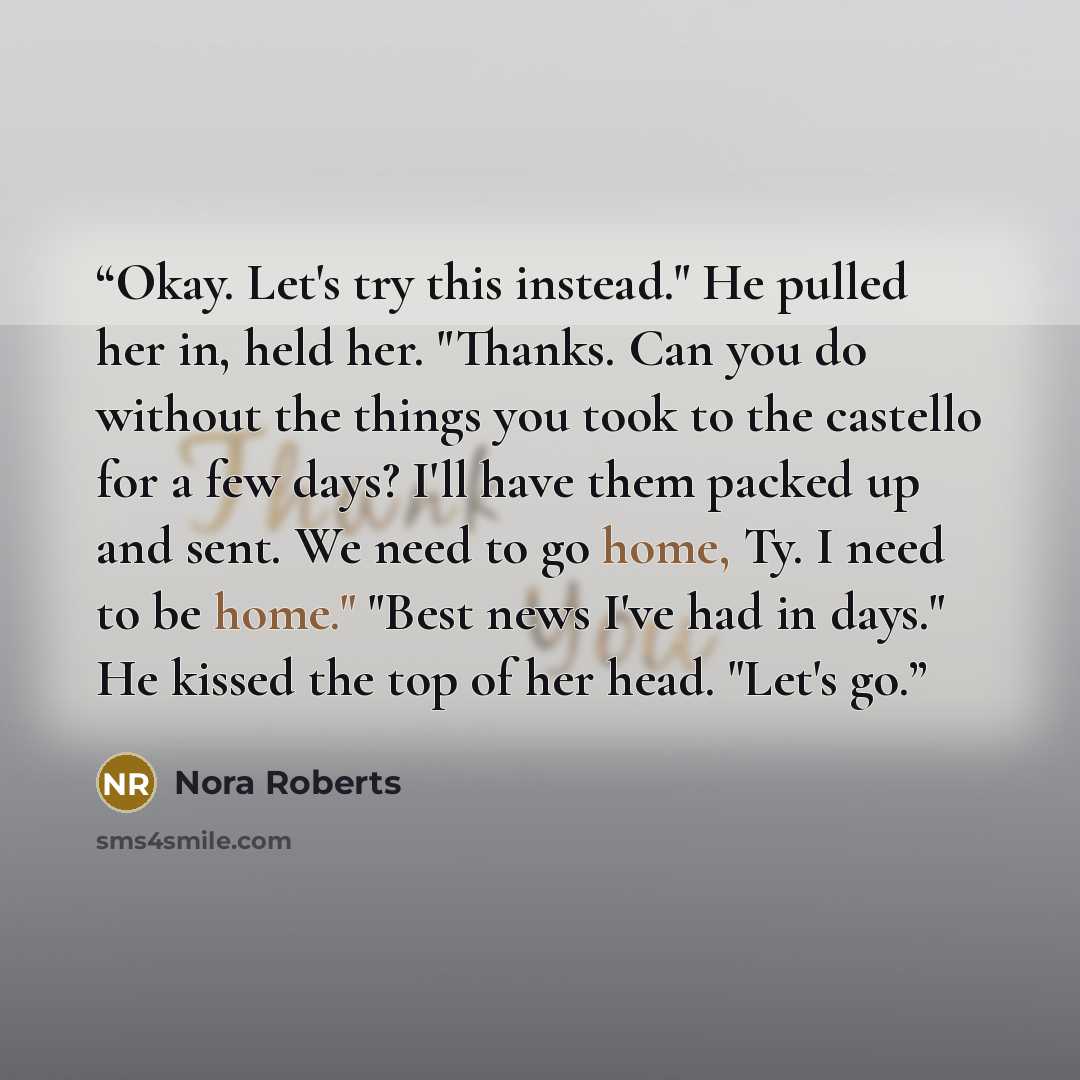 “Okay. Let's try this instead." He pulled her in, held her. "Thanks. Can you do without the things you took to the castello for a few days? I'll have them packed up and sent. We need to go home, Ty. I need to be home." "Best news I've had in days." He kissed the top of her head. "Let's go.” quote by Nora Roberts