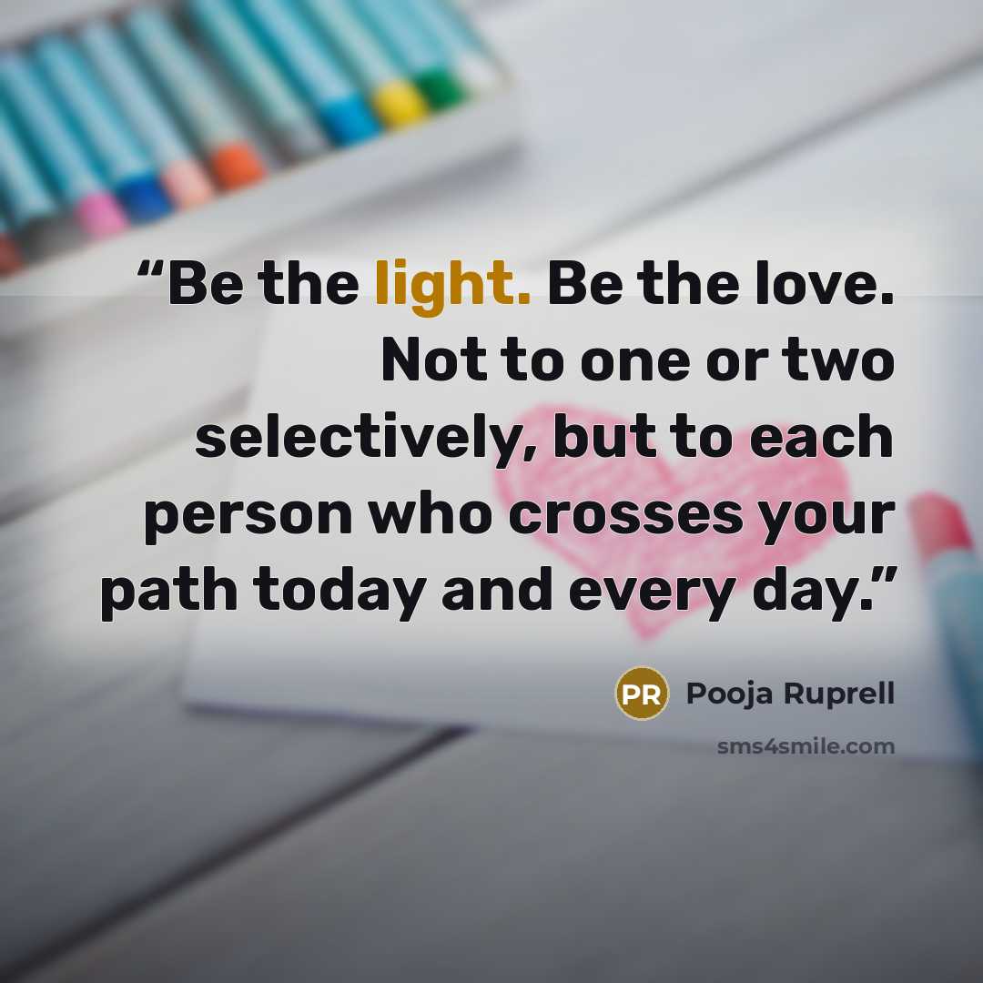 “Be the light. Be the love. Not to one or two selectively, but to each person who crosses your path today and every day.” quote by Pooja Ruprell