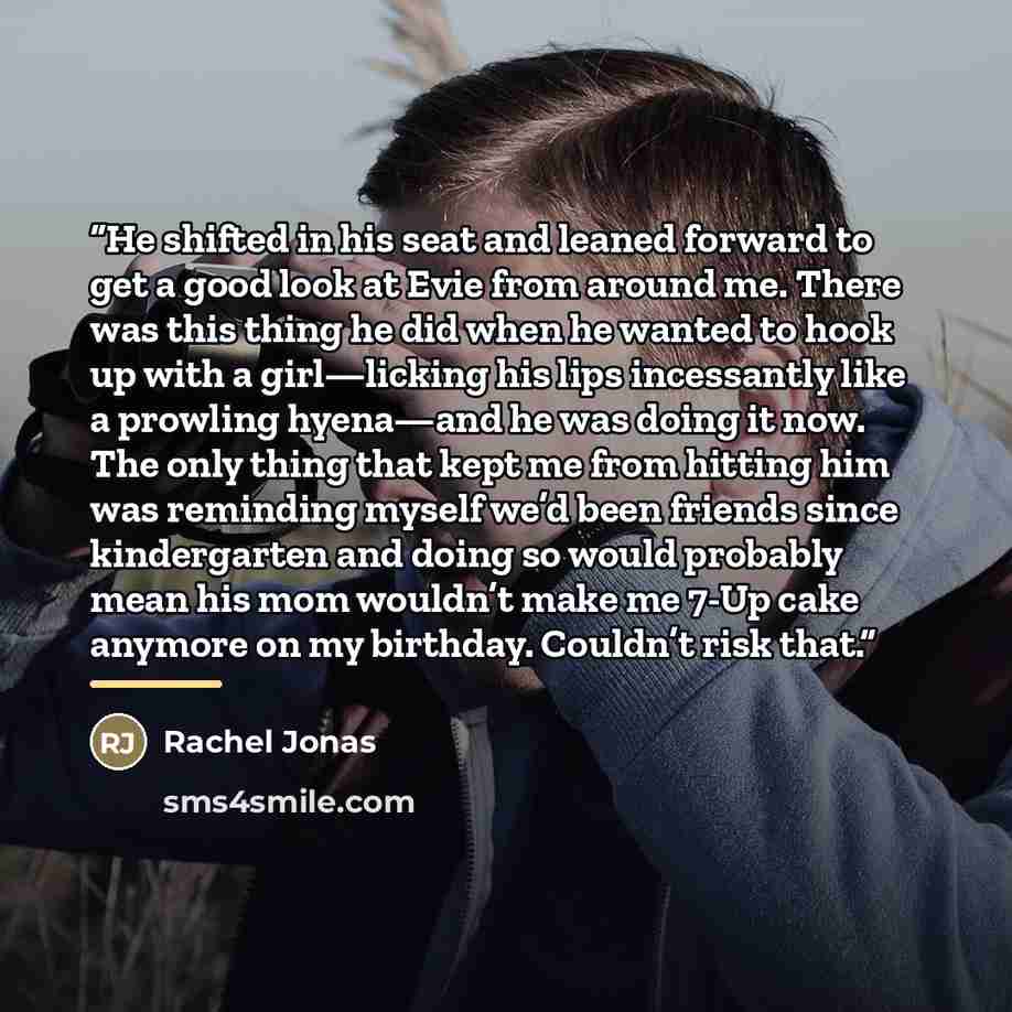 “He shifted in his seat and leaned forward to get a good look at Evie from around me. There was this thing he did when he wanted to hook up with a girl—licking his lips incessantly like a prowling hyena—and he was doing it now. The only thing that kept me from hitting him was reminding myself we’d…” quote by Rachel Jonas