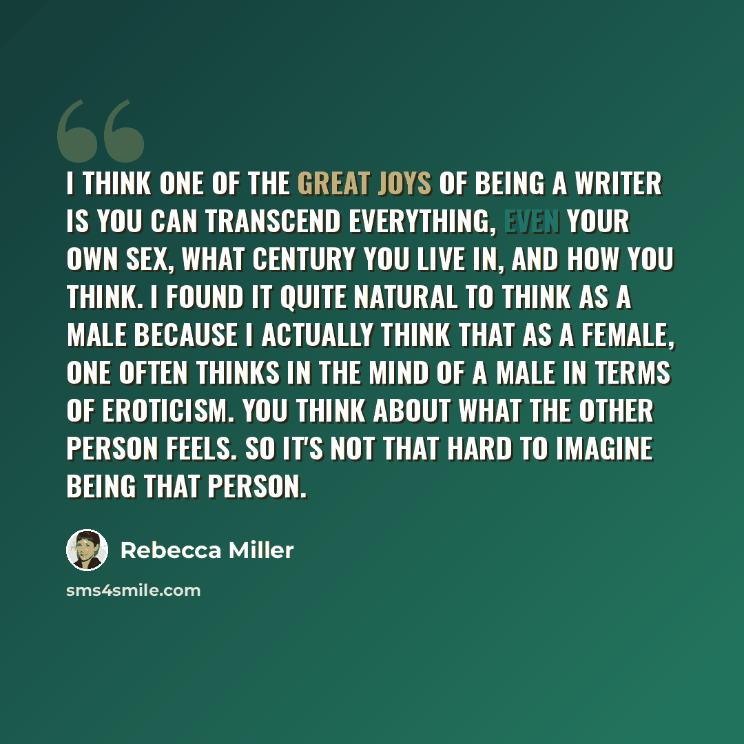 “I think one of the great joys of being a writer is you can transcend everything, even your own sex, what century you live in, and how you think. I found it quite natural to think as a male because I actually think that as a female, one often thinks in the mind of a male in terms of eroticism. You…” quote by Rebecca Miller