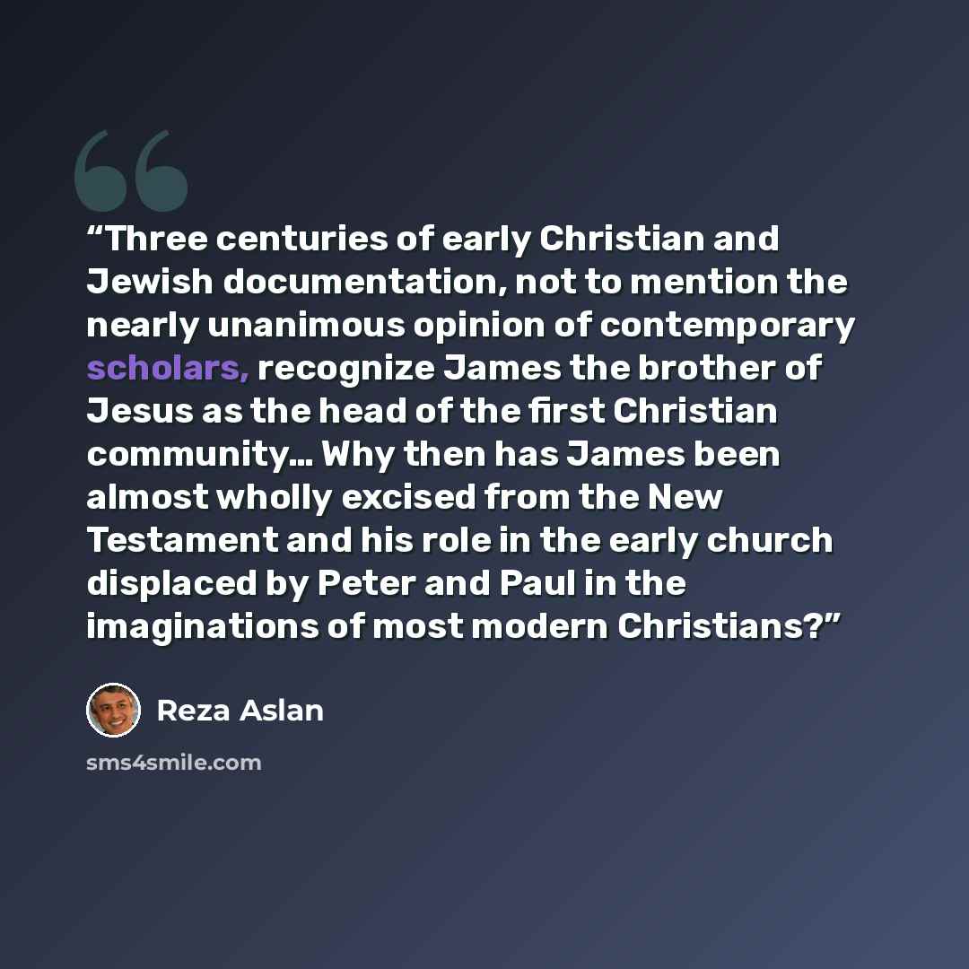 “Three centuries of early Christian and Jewish documentation, not to mention the nearly unanimous opinion of contemporary scholars, recognize James the brother of Jesus as the head of the first Christian community… Why then has James been almost wholly excised from the New Testament and his role in…” quote by Reza Aslan