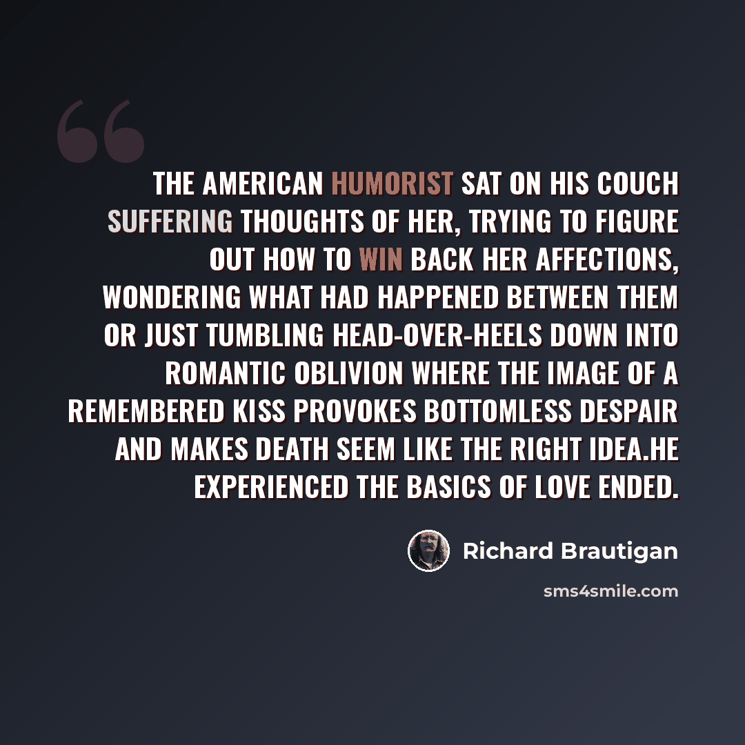 “The American humorist sat on his couch suffering thoughts of her, trying to figure out how to win back her affections, wondering what had happened between them or just tumbling head-over-heels down into romantic oblivion where the image of a remembered kiss provokes bottomless despair and makes…” quote by Richard Brautigan