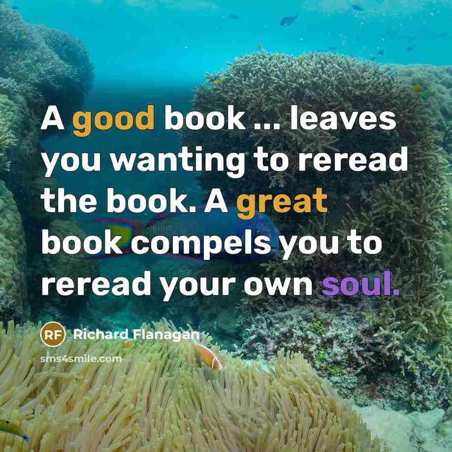 “A good book ... leaves you wanting to reread the book. A great book compels you to reread your own soul.” quote by Richard Flanagan