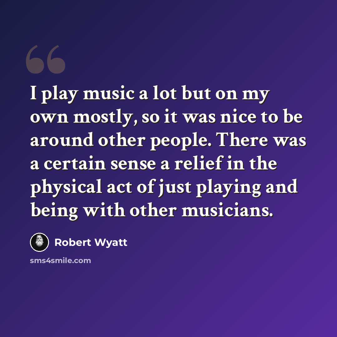 “I play music a lot but on my own mostly, so it was nice to be around other people. There was a certain sense a relief in the physical act of just playing and being with other musicians.” quote by Robert Wyatt